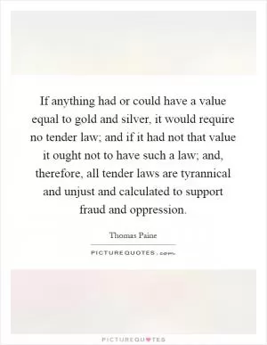 If anything had or could have a value equal to gold and silver, it would require no tender law; and if it had not that value it ought not to have such a law; and, therefore, all tender laws are tyrannical and unjust and calculated to support fraud and oppression Picture Quote #1