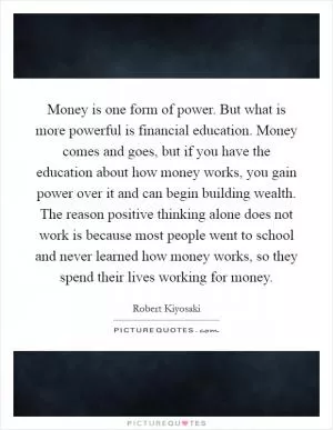 Money is one form of power. But what is more powerful is financial education. Money comes and goes, but if you have the education about how money works, you gain power over it and can begin building wealth. The reason positive thinking alone does not work is because most people went to school and never learned how money works, so they spend their lives working for money Picture Quote #1