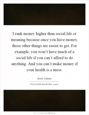 I rank money higher than social life or meaning because once you have money, those other things are easier to get. For example, you won’t have much of a social life if you can’t afford to do anything. And you can’t make money if your health is a mess Picture Quote #1