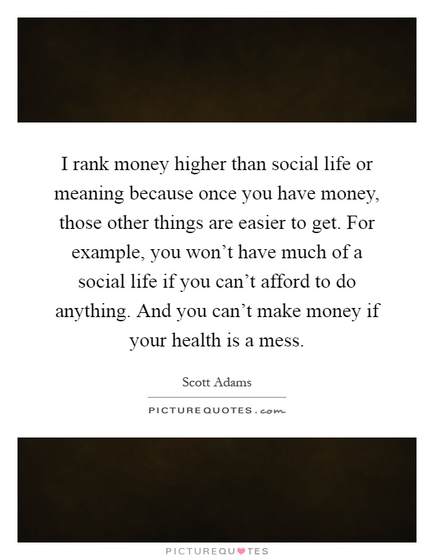 I rank money higher than social life or meaning because once you have money, those other things are easier to get. For example, you won't have much of a social life if you can't afford to do anything. And you can't make money if your health is a mess Picture Quote #1