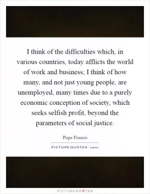 I think of the difficulties which, in various countries, today afflicts the world of work and business; I think of how many, and not just young people, are unemployed, many times due to a purely economic conception of society, which seeks selfish profit, beyond the parameters of social justice Picture Quote #1