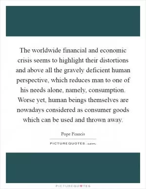 The worldwide financial and economic crisis seems to highlight their distortions and above all the gravely deficient human perspective, which reduces man to one of his needs alone, namely, consumption. Worse yet, human beings themselves are nowadays considered as consumer goods which can be used and thrown away Picture Quote #1