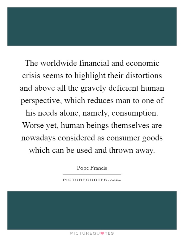 The worldwide financial and economic crisis seems to highlight their distortions and above all the gravely deficient human perspective, which reduces man to one of his needs alone, namely, consumption. Worse yet, human beings themselves are nowadays considered as consumer goods which can be used and thrown away Picture Quote #1