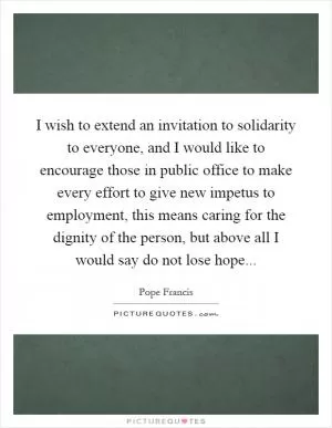 I wish to extend an invitation to solidarity to everyone, and I would like to encourage those in public office to make every effort to give new impetus to employment, this means caring for the dignity of the person, but above all I would say do not lose hope Picture Quote #1