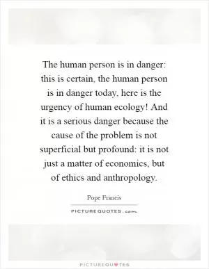 The human person is in danger: this is certain, the human person is in danger today, here is the urgency of human ecology! And it is a serious danger because the cause of the problem is not superficial but profound: it is not just a matter of economics, but of ethics and anthropology Picture Quote #1