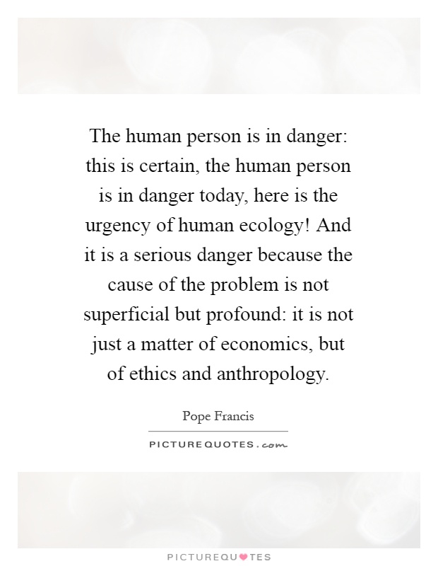 The human person is in danger: this is certain, the human person is in danger today, here is the urgency of human ecology! And it is a serious danger because the cause of the problem is not superficial but profound: it is not just a matter of economics, but of ethics and anthropology Picture Quote #1