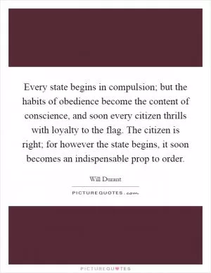 Every state begins in compulsion; but the habits of obedience become the content of conscience, and soon every citizen thrills with loyalty to the flag. The citizen is right; for however the state begins, it soon becomes an indispensable prop to order Picture Quote #1