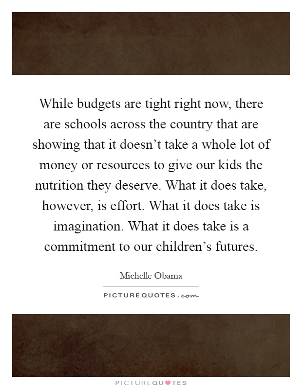 While budgets are tight right now, there are schools across the country that are showing that it doesn't take a whole lot of money or resources to give our kids the nutrition they deserve. What it does take, however, is effort. What it does take is imagination. What it does take is a commitment to our children's futures Picture Quote #1