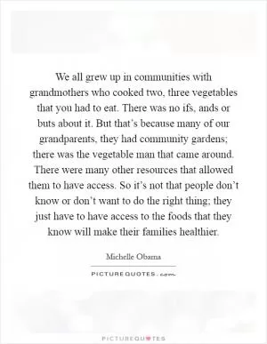 We all grew up in communities with grandmothers who cooked two, three vegetables that you had to eat. There was no ifs, ands or buts about it. But that’s because many of our grandparents, they had community gardens; there was the vegetable man that came around. There were many other resources that allowed them to have access. So it’s not that people don’t know or don’t want to do the right thing; they just have to have access to the foods that they know will make their families healthier Picture Quote #1