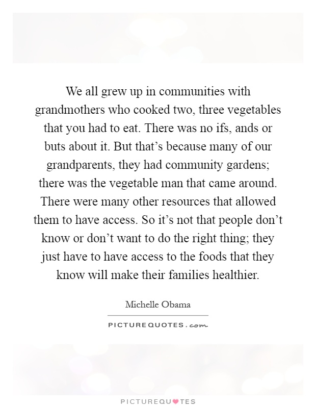 We all grew up in communities with grandmothers who cooked two, three vegetables that you had to eat. There was no ifs, ands or buts about it. But that's because many of our grandparents, they had community gardens; there was the vegetable man that came around. There were many other resources that allowed them to have access. So it's not that people don't know or don't want to do the right thing; they just have to have access to the foods that they know will make their families healthier Picture Quote #1