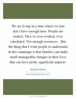 We are living in a time where we just don’t have enough time. People are rushed. They’re over worked, over scheduled. Not enough resources... But the thing that I want people to understand in this campaign is that families can make small manageable changes in their lives that can have pretty significant impacts Picture Quote #1