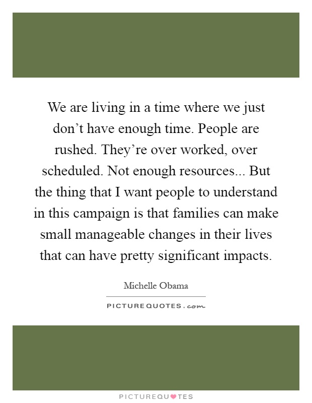 We are living in a time where we just don't have enough time. People are rushed. They're over worked, over scheduled. Not enough resources... But the thing that I want people to understand in this campaign is that families can make small manageable changes in their lives that can have pretty significant impacts Picture Quote #1