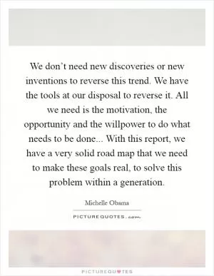 We don’t need new discoveries or new inventions to reverse this trend. We have the tools at our disposal to reverse it. All we need is the motivation, the opportunity and the willpower to do what needs to be done... With this report, we have a very solid road map that we need to make these goals real, to solve this problem within a generation Picture Quote #1
