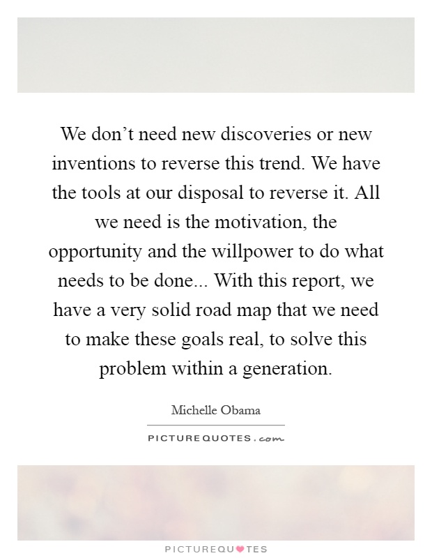 We don't need new discoveries or new inventions to reverse this trend. We have the tools at our disposal to reverse it. All we need is the motivation, the opportunity and the willpower to do what needs to be done... With this report, we have a very solid road map that we need to make these goals real, to solve this problem within a generation Picture Quote #1