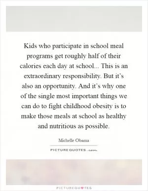 Kids who participate in school meal programs get roughly half of their calories each day at school... This is an extraordinary responsibility. But it’s also an opportunity. And it’s why one of the single most important things we can do to fight childhood obesity is to make those meals at school as healthy and nutritious as possible Picture Quote #1