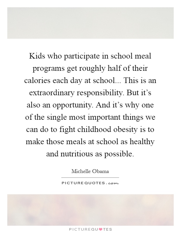 Kids who participate in school meal programs get roughly half of their calories each day at school... This is an extraordinary responsibility. But it's also an opportunity. And it's why one of the single most important things we can do to fight childhood obesity is to make those meals at school as healthy and nutritious as possible Picture Quote #1