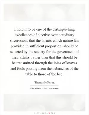 I hold it to be one of the distinguishing excellences of elective over hereditary successions that the talents which nature has provided in sufficient proportion, should be selected by the society for the govenment of their affairs, rather than that this should be be transmitted through the loins of knaves and fools passing from the debauches of the table to those of the bed Picture Quote #1