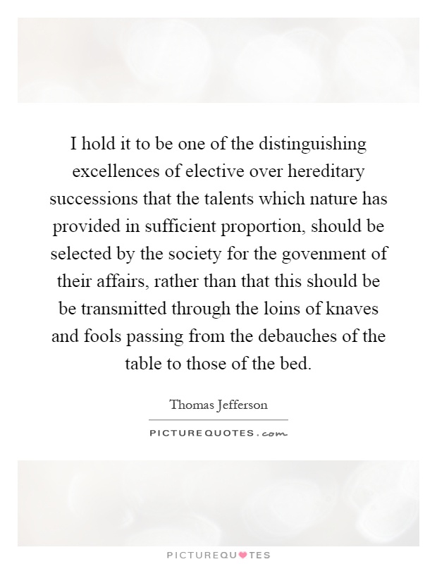 I hold it to be one of the distinguishing excellences of elective over hereditary successions that the talents which nature has provided in sufficient proportion, should be selected by the society for the govenment of their affairs, rather than that this should be be transmitted through the loins of knaves and fools passing from the debauches of the table to those of the bed Picture Quote #1