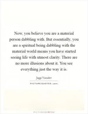 Now, you believe you are a material person dabbling with. But essentially, you are a spiritual being dabbling with the material world means you have started seeing life with utmost clarity. There are no more illusions about it. You see everything just the way it is Picture Quote #1