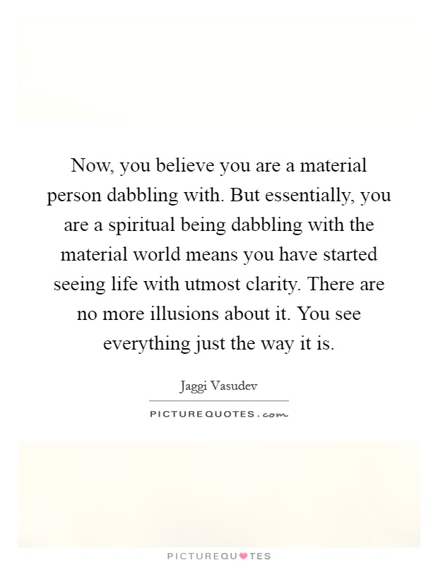 Now, you believe you are a material person dabbling with. But essentially, you are a spiritual being dabbling with the material world means you have started seeing life with utmost clarity. There are no more illusions about it. You see everything just the way it is Picture Quote #1