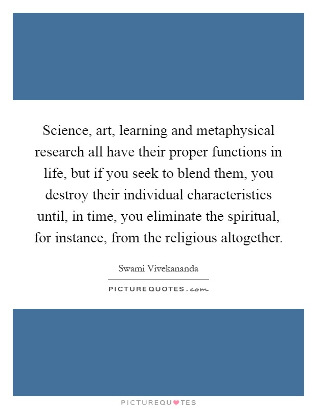 Science, art, learning and metaphysical research all have their proper functions in life, but if you seek to blend them, you destroy their individual characteristics until, in time, you eliminate the spiritual, for instance, from the religious altogether Picture Quote #1