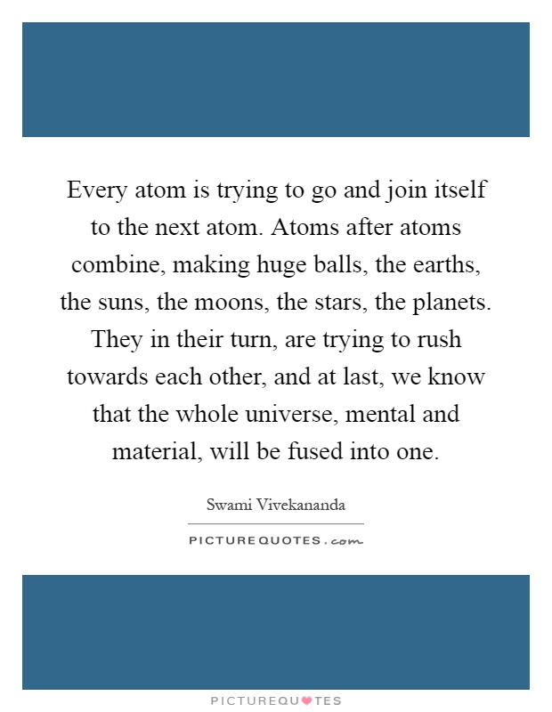 Every atom is trying to go and join itself to the next atom. Atoms after atoms combine, making huge balls, the earths, the suns, the moons, the stars, the planets. They in their turn, are trying to rush towards each other, and at last, we know that the whole universe, mental and material, will be fused into one Picture Quote #1