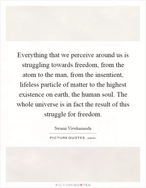Everything that we perceive around us is struggling towards freedom, from the atom to the man, from the insentient, lifeless particle of matter to the highest existence on earth, the human soul. The whole universe is in fact the result of this struggle for freedom Picture Quote #1