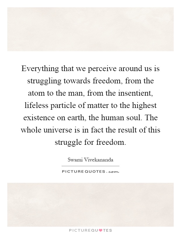Everything that we perceive around us is struggling towards freedom, from the atom to the man, from the insentient, lifeless particle of matter to the highest existence on earth, the human soul. The whole universe is in fact the result of this struggle for freedom Picture Quote #1