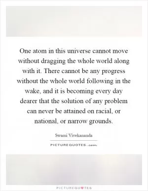 One atom in this universe cannot move without dragging the whole world along with it. There cannot be any progress without the whole world following in the wake, and it is becoming every day dearer that the solution of any problem can never be attained on racial, or national, or narrow grounds Picture Quote #1
