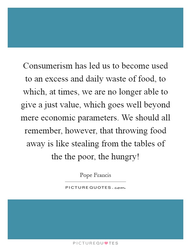 Consumerism has led us to become used to an excess and daily waste of food, to which, at times, we are no longer able to give a just value, which goes well beyond mere economic parameters. We should all remember, however, that throwing food away is like stealing from the tables of the the poor, the hungry! Picture Quote #1