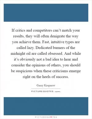 If critics and competitors can’t match your results, they will often denigrate the way you achieve them. Fast, intuitive types are called lazy. Dedicated burners of the midnight oil are called obsessed. And while it’s obviously not a bad idea to hear and consider the opinions of others, you should be suspicious when these criticisms emerge right on the heels of success Picture Quote #1