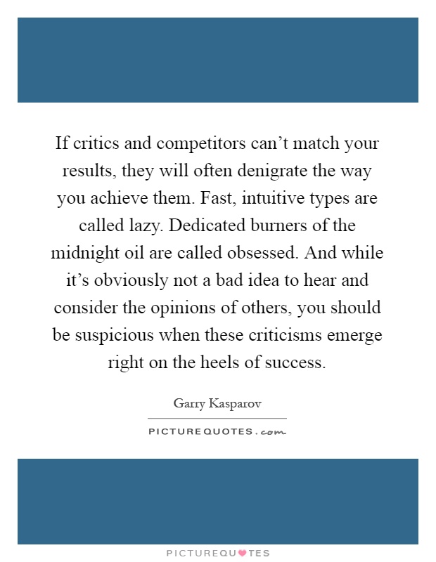 If critics and competitors can't match your results, they will often denigrate the way you achieve them. Fast, intuitive types are called lazy. Dedicated burners of the midnight oil are called obsessed. And while it's obviously not a bad idea to hear and consider the opinions of others, you should be suspicious when these criticisms emerge right on the heels of success Picture Quote #1