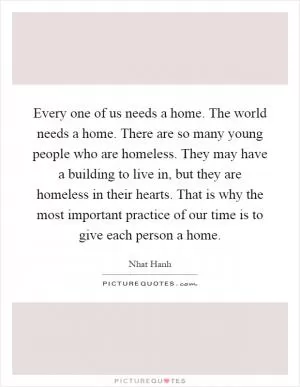 Every one of us needs a home. The world needs a home. There are so many young people who are homeless. They may have a building to live in, but they are homeless in their hearts. That is why the most important practice of our time is to give each person a home Picture Quote #1