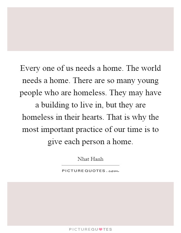 Every one of us needs a home. The world needs a home. There are so many young people who are homeless. They may have a building to live in, but they are homeless in their hearts. That is why the most important practice of our time is to give each person a home Picture Quote #1