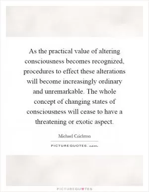 As the practical value of altering consciousness becomes recognized, procedures to effect these alterations will become increasingly ordinary and unremarkable. The whole concept of changing states of consciousness will cease to have a threatening or exotic aspect Picture Quote #1
