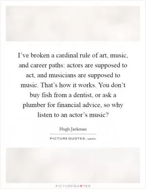 I’ve broken a cardinal rule of art, music, and career paths: actors are supposed to act, and musicians are supposed to music. That’s how it works. You don’t buy fish from a dentist, or ask a plumber for financial advice, so why listen to an actor’s music? Picture Quote #1