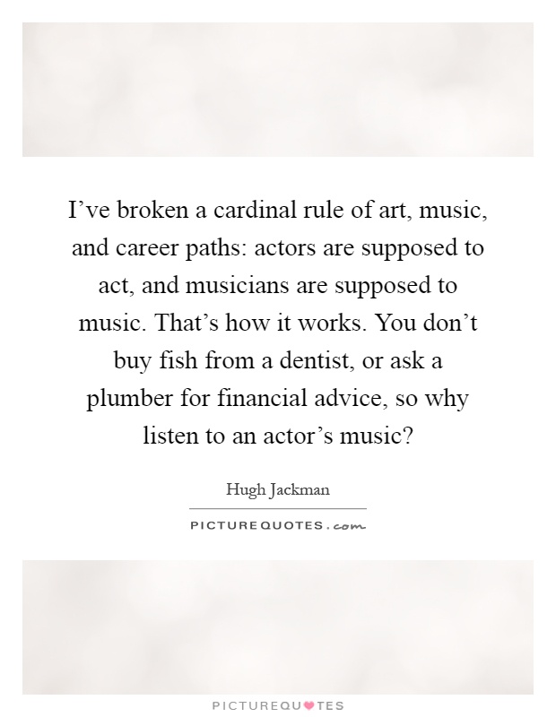 I've broken a cardinal rule of art, music, and career paths: actors are supposed to act, and musicians are supposed to music. That's how it works. You don't buy fish from a dentist, or ask a plumber for financial advice, so why listen to an actor's music? Picture Quote #1