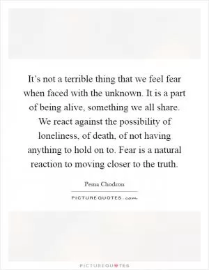 It’s not a terrible thing that we feel fear when faced with the unknown. It is a part of being alive, something we all share. We react against the possibility of loneliness, of death, of not having anything to hold on to. Fear is a natural reaction to moving closer to the truth Picture Quote #1