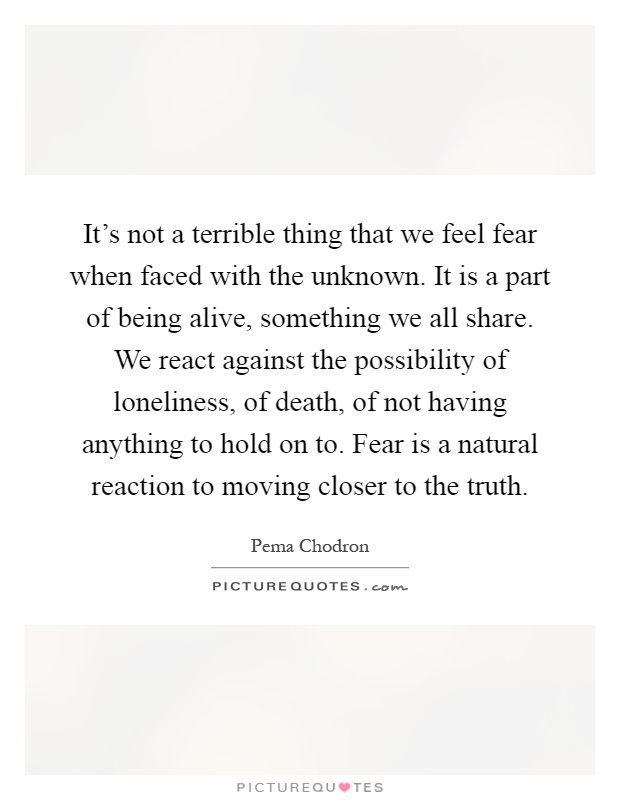 It's not a terrible thing that we feel fear when faced with the unknown. It is a part of being alive, something we all share. We react against the possibility of loneliness, of death, of not having anything to hold on to. Fear is a natural reaction to moving closer to the truth Picture Quote #1