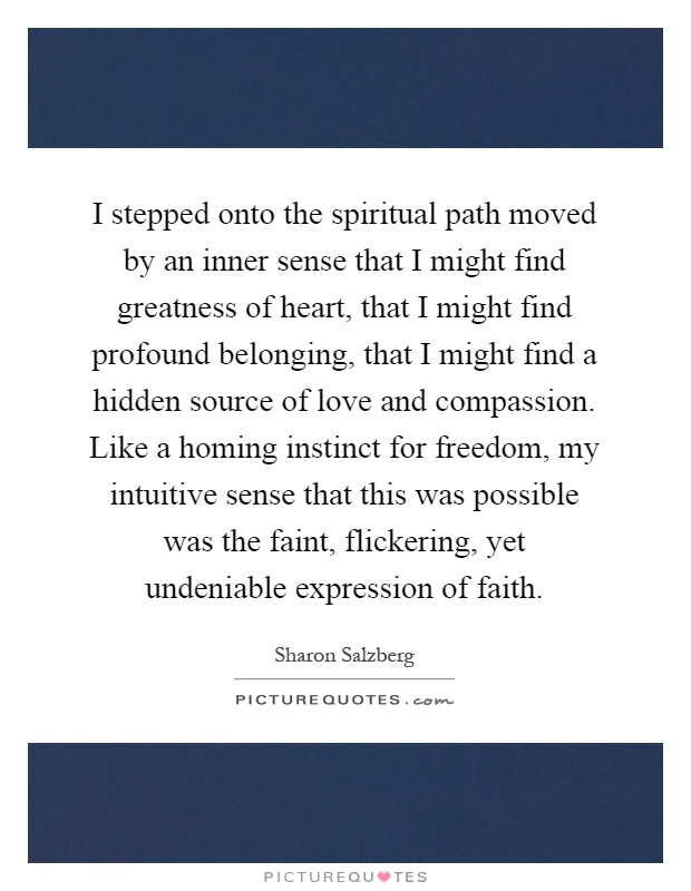 I stepped onto the spiritual path moved by an inner sense that I might find greatness of heart, that I might find profound belonging, that I might find a hidden source of love and compassion. Like a homing instinct for freedom, my intuitive sense that this was possible was the faint, flickering, yet undeniable expression of faith Picture Quote #1
