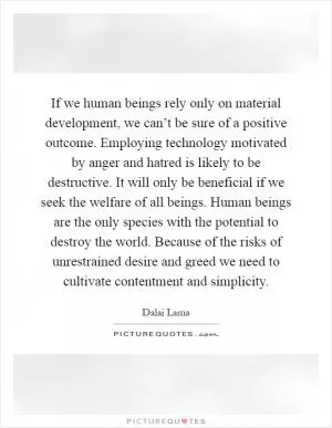 If we human beings rely only on material development, we can’t be sure of a positive outcome. Employing technology motivated by anger and hatred is likely to be destructive. It will only be beneficial if we seek the welfare of all beings. Human beings are the only species with the potential to destroy the world. Because of the risks of unrestrained desire and greed we need to cultivate contentment and simplicity Picture Quote #1