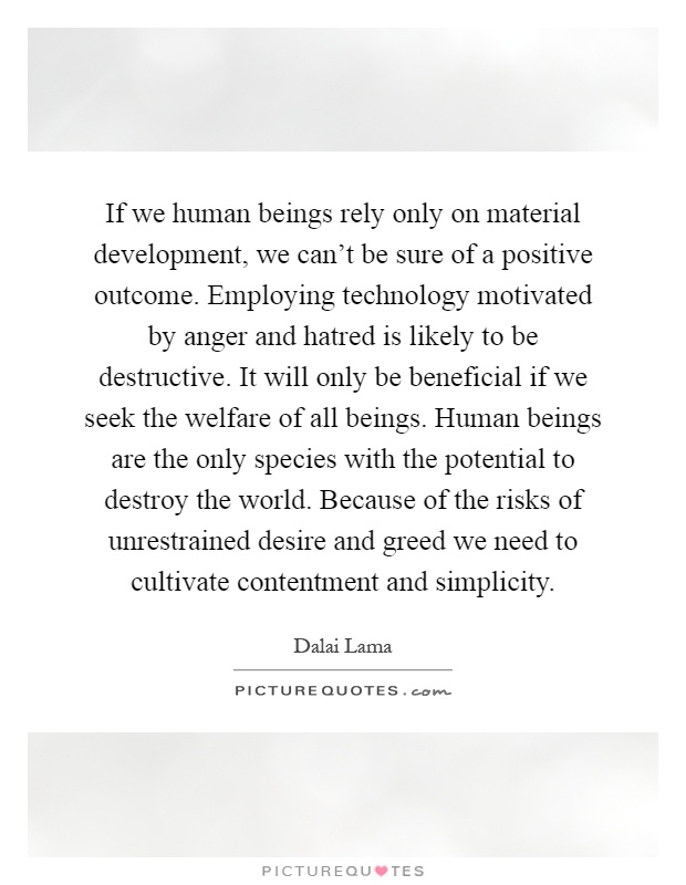 If we human beings rely only on material development, we can't be sure of a positive outcome. Employing technology motivated by anger and hatred is likely to be destructive. It will only be beneficial if we seek the welfare of all beings. Human beings are the only species with the potential to destroy the world. Because of the risks of unrestrained desire and greed we need to cultivate contentment and simplicity Picture Quote #1