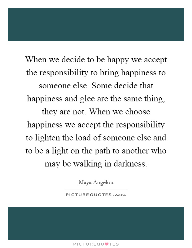 When we decide to be happy we accept the responsibility to bring happiness to someone else. Some decide that happiness and glee are the same thing, they are not. When we choose happiness we accept the responsibility to lighten the load of someone else and to be a light on the path to another who may be walking in darkness Picture Quote #1