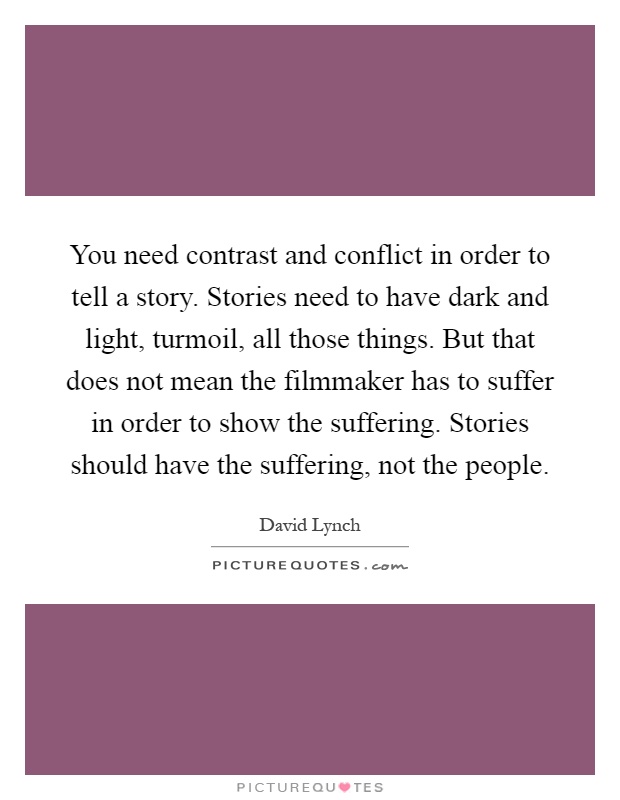 You need contrast and conflict in order to tell a story. Stories need to have dark and light, turmoil, all those things. But that does not mean the filmmaker has to suffer in order to show the suffering. Stories should have the suffering, not the people Picture Quote #1