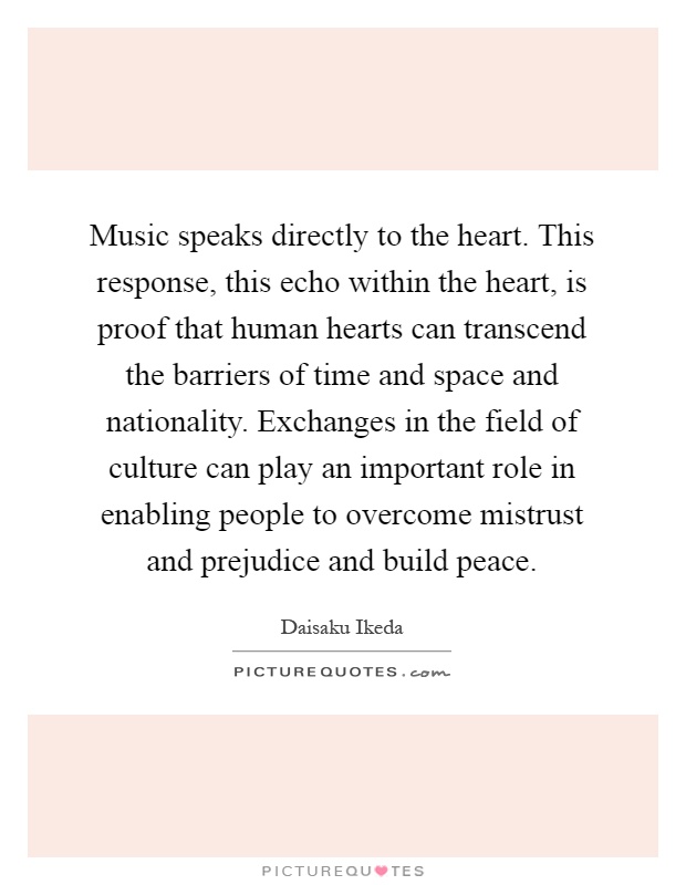 Music speaks directly to the heart. This response, this echo within the heart, is proof that human hearts can transcend the barriers of time and space and nationality. Exchanges in the field of culture can play an important role in enabling people to overcome mistrust and prejudice and build peace Picture Quote #1