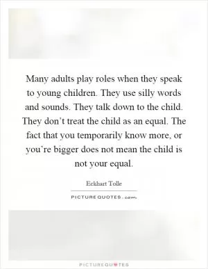 Many adults play roles when they speak to young children. They use silly words and sounds. They talk down to the child. They don’t treat the child as an equal. The fact that you temporarily know more, or you’re bigger does not mean the child is not your equal Picture Quote #1