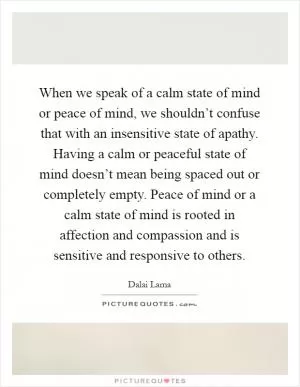 When we speak of a calm state of mind or peace of mind, we shouldn’t confuse that with an insensitive state of apathy. Having a calm or peaceful state of mind doesn’t mean being spaced out or completely empty. Peace of mind or a calm state of mind is rooted in affection and compassion and is sensitive and responsive to others Picture Quote #1