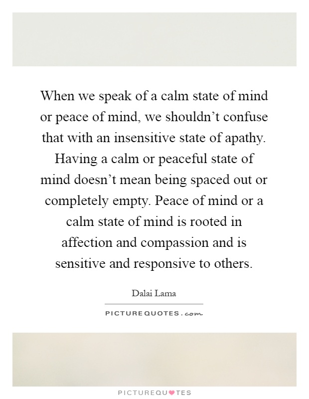 When we speak of a calm state of mind or peace of mind, we shouldn't confuse that with an insensitive state of apathy. Having a calm or peaceful state of mind doesn't mean being spaced out or completely empty. Peace of mind or a calm state of mind is rooted in affection and compassion and is sensitive and responsive to others Picture Quote #1