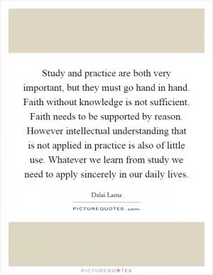 Study and practice are both very important, but they must go hand in hand. Faith without knowledge is not sufficient. Faith needs to be supported by reason. However intellectual understanding that is not applied in practice is also of little use. Whatever we learn from study we need to apply sincerely in our daily lives Picture Quote #1