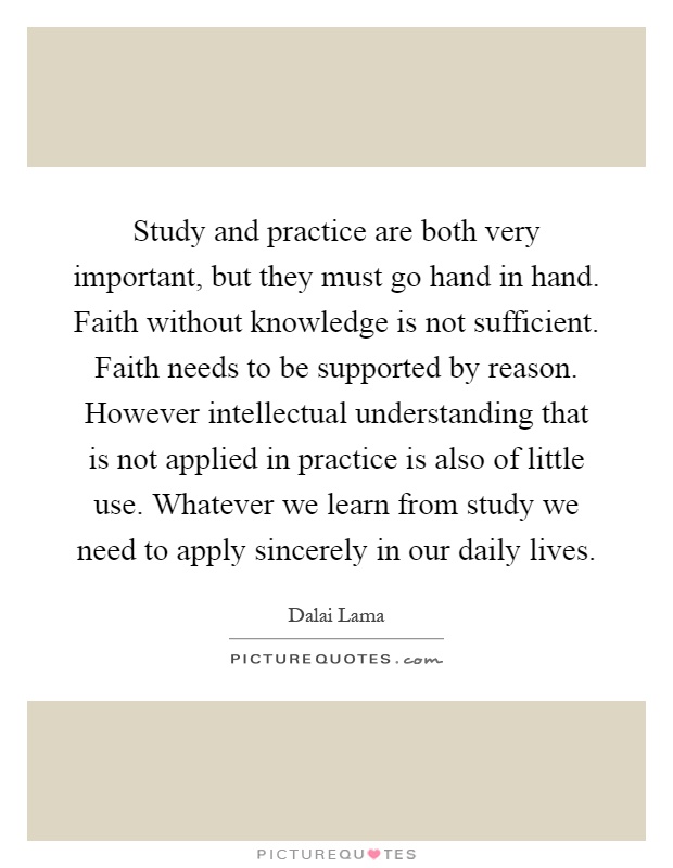 Study and practice are both very important, but they must go hand in hand. Faith without knowledge is not sufficient. Faith needs to be supported by reason. However intellectual understanding that is not applied in practice is also of little use. Whatever we learn from study we need to apply sincerely in our daily lives Picture Quote #1